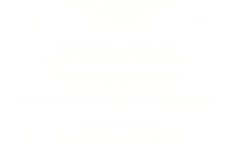 WE JUST WANT TO DANCE BY USING A TRADITIONAL JAPANESE APPROACH. "JAPONESQUE MUSIQUE" started in 2016 by TAKAHA. We are aiming at making a music cross-over with the Occident House & Techno grooves with an exotic orient atmosphere. The moment when both styles are fused , we called it "Oriental house". We don’t talk about just reproducing Asian traditional music. JAPONESQUE MUSIQUE is particular about the process and the result of creating a new value to dance music , and introducing oriental elements to house and techno music. This is the beginning of a long journey of a new fusion explosing out of this far east country. No tradition, No transition. BRING SOME CHANGES ON THE FLOOR.