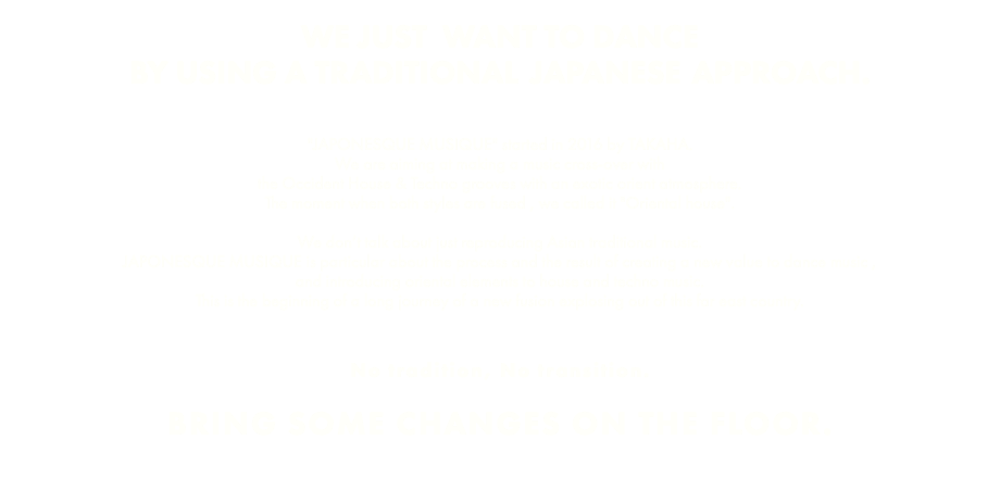  WE JUST WANT TO DANCE BY USING A TRADITIONAL JAPANESE APPROACH. "JAPONESQUE MUSIQUE" started in 2016 by TAKAHA. We are aiming at making a music cross-over with the Occident House & Techno grooves with an exotic orient atmosphere. The moment when both styles are fused , we called it "Oriental house". We don’t talk about just reproducing Asian traditional music. JAPONESQUE MUSIQUE is particular about the process and the result of creating a new value to dance music , and introducing oriental elements to house and techno music. This is the beginning of a long journey of a new fusion explosing out of this far east country. No tradition, No transition. BRING SOME CHANGES ON THE FLOOR.